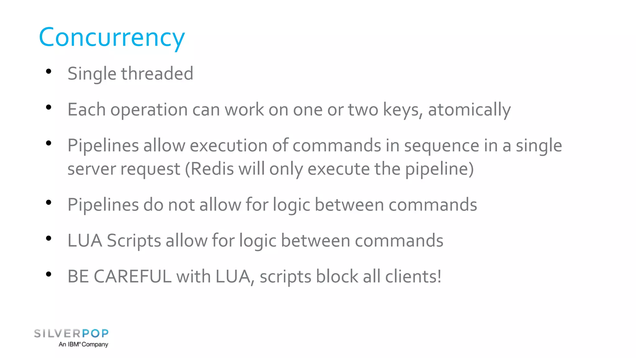 Concurrency 
 Single threaded 
 Each operation can work on one or two keys, atomically 
 Pipelines allow execution of commands in sequence in a single 
server request (Redis will only execute the pipeline) 
 Pipelines do not allow for logic between commands 
 LUA Scripts allow for logic between commands 
 BE CAREFUL with LUA, scripts block all clients! 
 