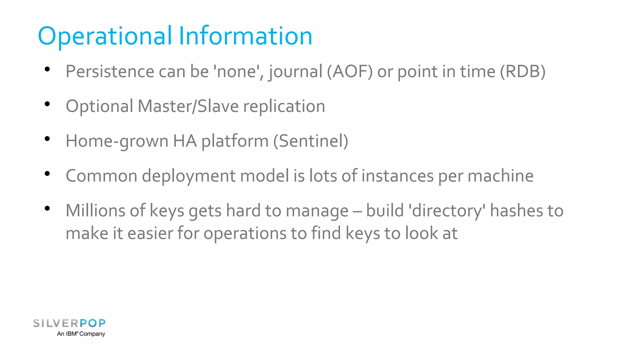 Operational Information 
 Persistence can be 'none', journal (AOF) or point in time (RDB) 
 Optional Master/Slave replication 
 Home-grown HA platform (Sentinel) 
 Common deployment model is lots of instances per machine 
 Millions of keys gets hard to manage – build 'directory' hashes to 
make it easier for operations to find keys to look at 
 