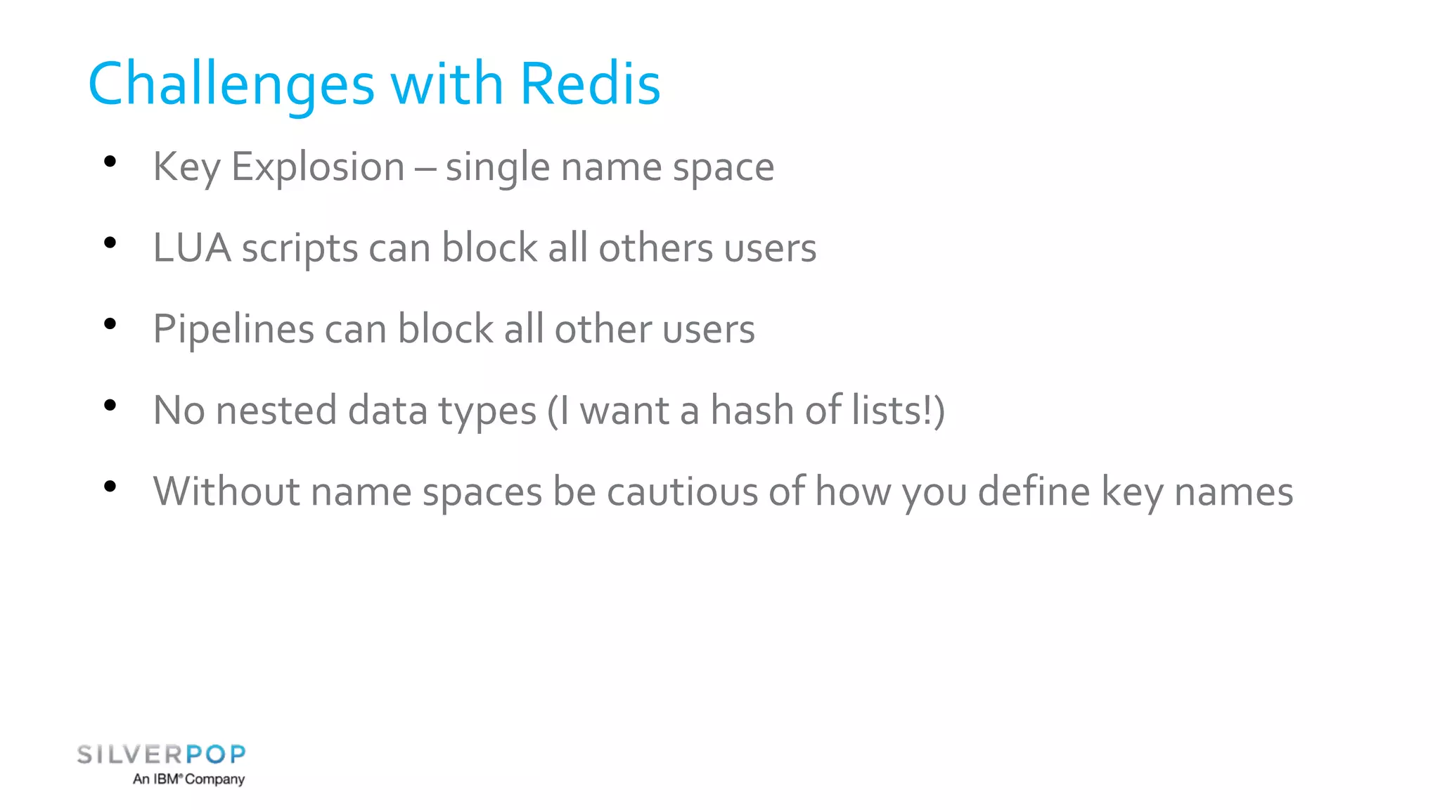 Challenges with Redis 
 Key Explosion – single name space 
 LUA scripts can block all others users 
 Pipelines can block all other users 
 No nested data types (I want a hash of lists!) 
 Without name spaces be cautious of how you define key names 
 