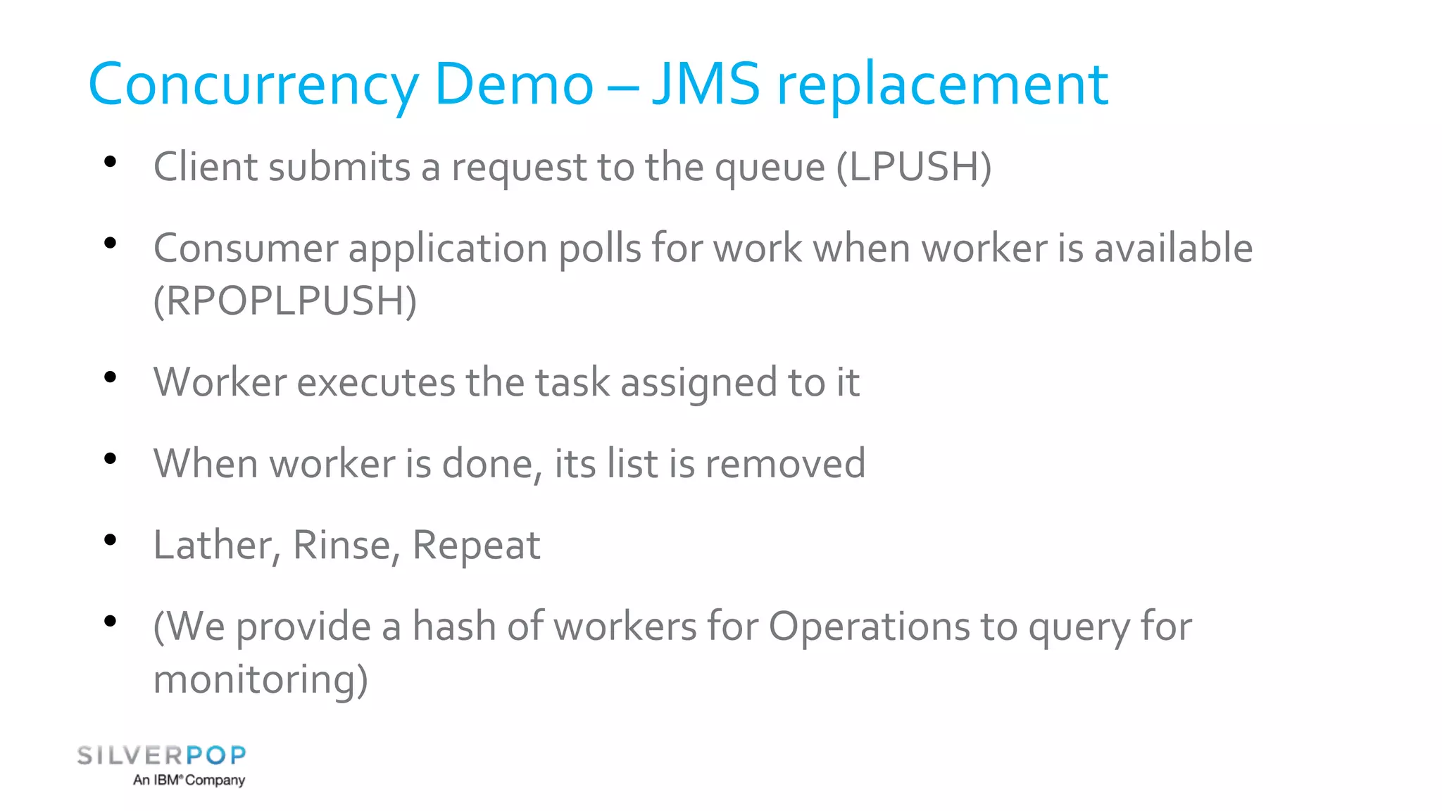 Concurrency Demo – JMS replacement 
 Client submits a request to the queue (LPUSH) 
 Consumer application polls for work when worker is available 
(RPOPLPUSH) 
 Worker executes the task assigned to it 
 When worker is done, its list is removed 
 Lather, Rinse, Repeat 
 (We provide a hash of workers for Operations to query for 
monitoring) 
 
