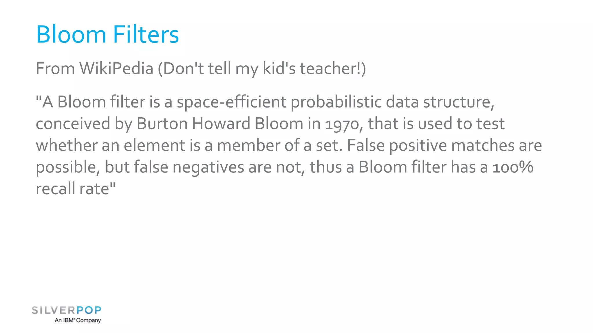 Bloom Filters 
From WikiPedia (Don't tell my kid's teacher!) 
"A Bloom filter is a space-efficient probabilistic data structure, 
conceived by Burton Howard Bloom in 1970, that is used to test 
whether an element is a member of a set. False positive matches are 
possible, but false negatives are not, thus a Bloom filter has a 100% 
recall rate" 
 