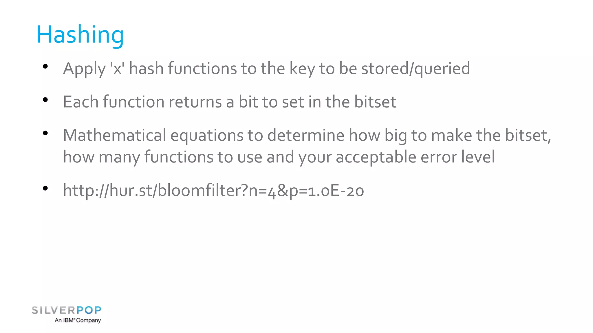 Hashing 
 Apply 'x' hash functions to the key to be stored/queried 
 Each function returns a bit to set in the bitset 
 Mathematical equations to determine how big to make the bitset, 
how many functions to use and your acceptable error level 
 http://hur.st/bloomfilter?n=4&p=1.0E-20 
 