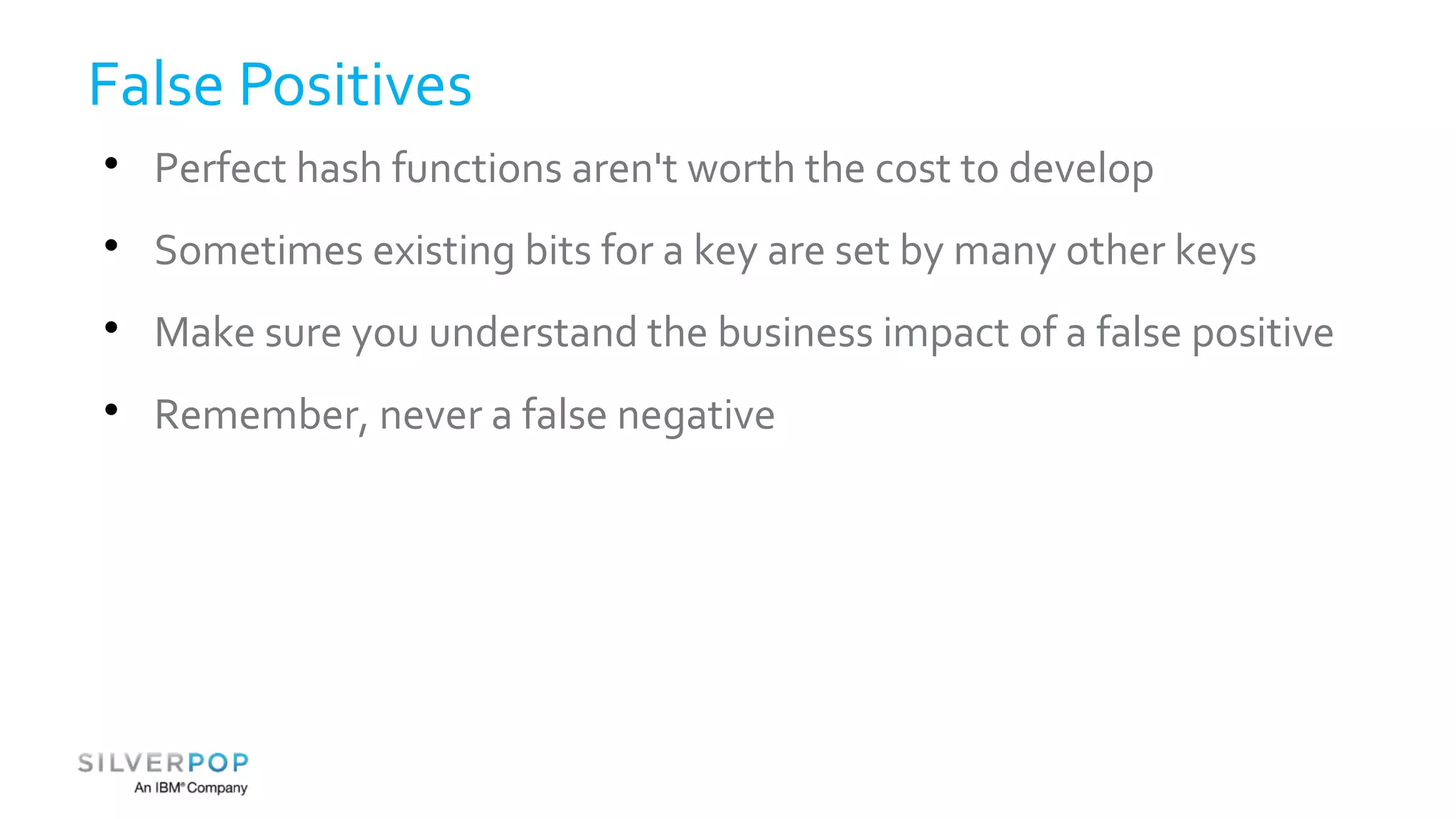 False Positives 
 Perfect hash functions aren't worth the cost to develop 
 Sometimes existing bits for a key are set by many other keys 
 Make sure you understand the business impact of a false positive 
 Remember, never a false negative 
 