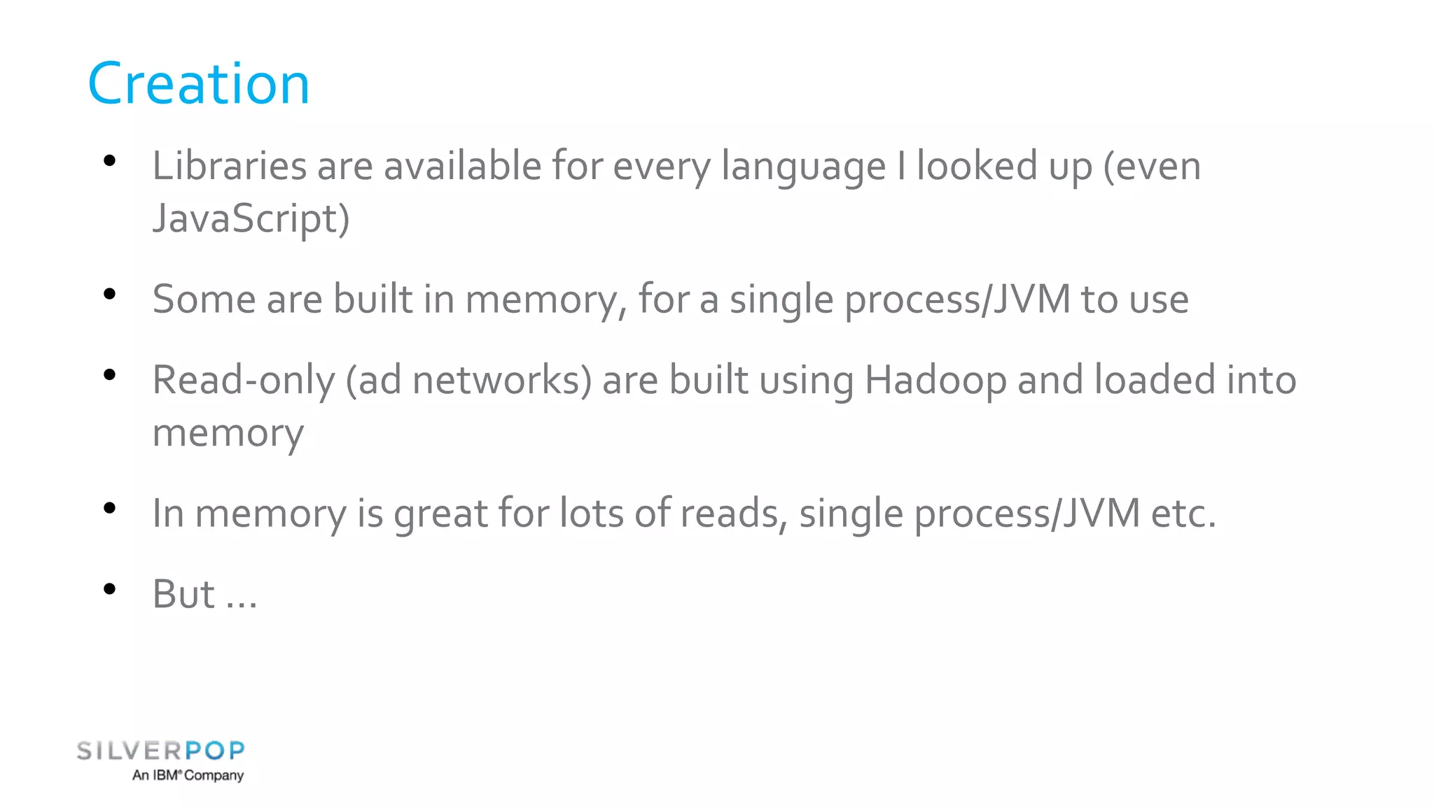 Creation 
 Libraries are available for every language I looked up (even 
JavaScript) 
 Some are built in memory, for a single process/JVM to use 
 Read-only (ad networks) are built using Hadoop and loaded into 
memory 
 In memory is great for lots of reads, single process/JVM etc. 
 But ... 
 