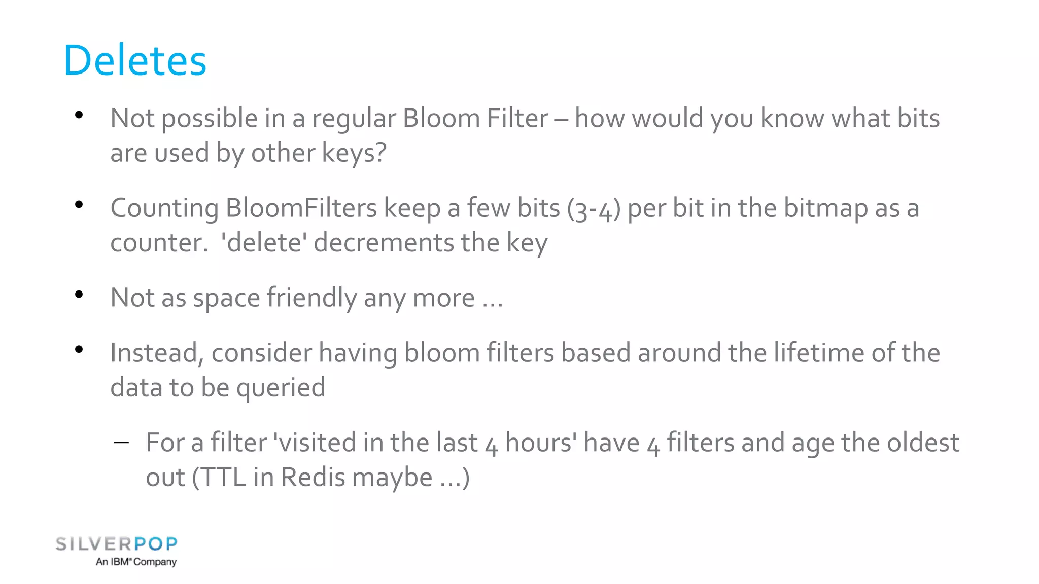 Deletes 
 Not possible in a regular Bloom Filter – how would you know what bits 
are used by other keys? 
 Counting BloomFilters keep a few bits (3-4) per bit in the bitmap as a 
counter. 'delete' decrements the key 
 Not as space friendly any more … 
 Instead, consider having bloom filters based around the lifetime of the 
data to be queried 
– For a filter 'visited in the last 4 hours' have 4 filters and age the oldest 
out (TTL in Redis maybe ...) 
 