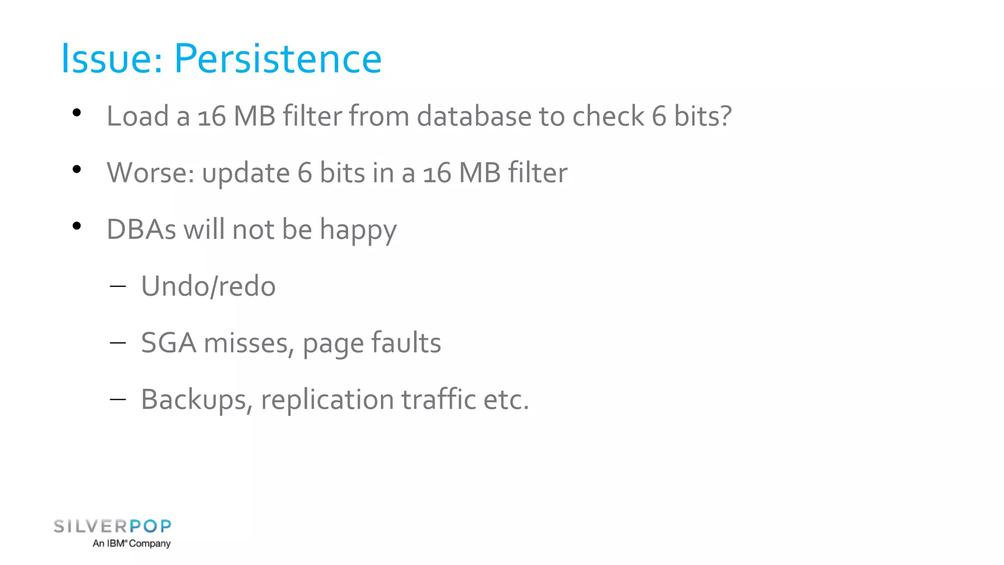 Issue: Persistence 
 Load a 16 MB filter from database to check 6 bits? 
 Worse: update 6 bits in a 16 MB filter 
 DBAs will not be happy 
– Undo/redo 
– SGA misses, page faults 
– Backups, replication traffic etc. 
 
