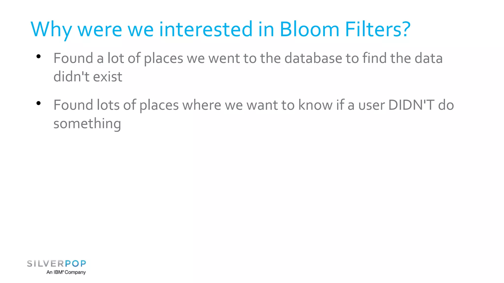 Why were we interested in Bloom Filters? 
 Found a lot of places we went to the database to find the data 
didn't exist 
 Found lots of places where we want to know if a user DIDN'T do 
something 
 