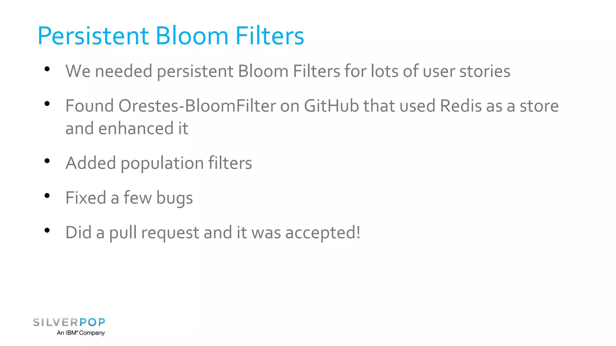 Persistent Bloom Filters 
 We needed persistent Bloom Filters for lots of user stories 
 Found Orestes-BloomFilter on GitHub that used Redis as a store 
and enhanced it 
 Added population filters 
 Fixed a few bugs 
 Did a pull request and it was accepted! 
 