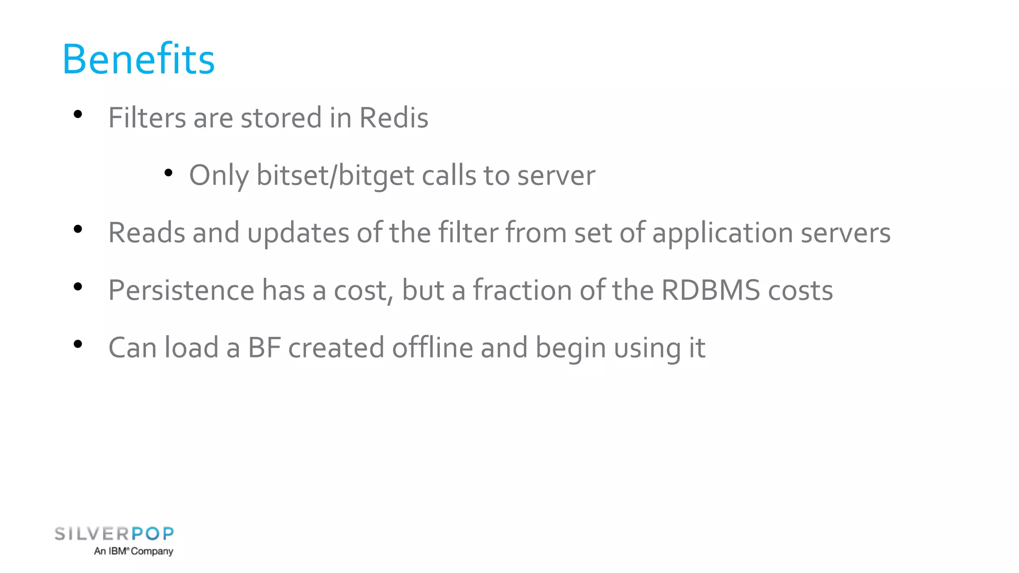Benefits 
 Filters are stored in Redis 
• Only bitset/bitget calls to server 
 Reads and updates of the filter from set of application servers 
 Persistence has a cost, but a fraction of the RDBMS costs 
 Can load a BF created offline and begin using it 
 