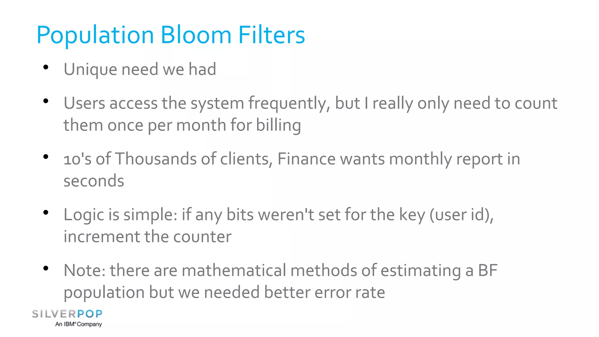 Population Bloom Filters 
 Unique need we had 
 Users access the system frequently, but I really only need to count 
them once per month for billing 
 10's of Thousands of clients, Finance wants monthly report in 
seconds 
 Logic is simple: if any bits weren't set for the key (user id), 
increment the counter 
 Note: there are mathematical methods of estimating a BF 
population but we needed better error rate 
 