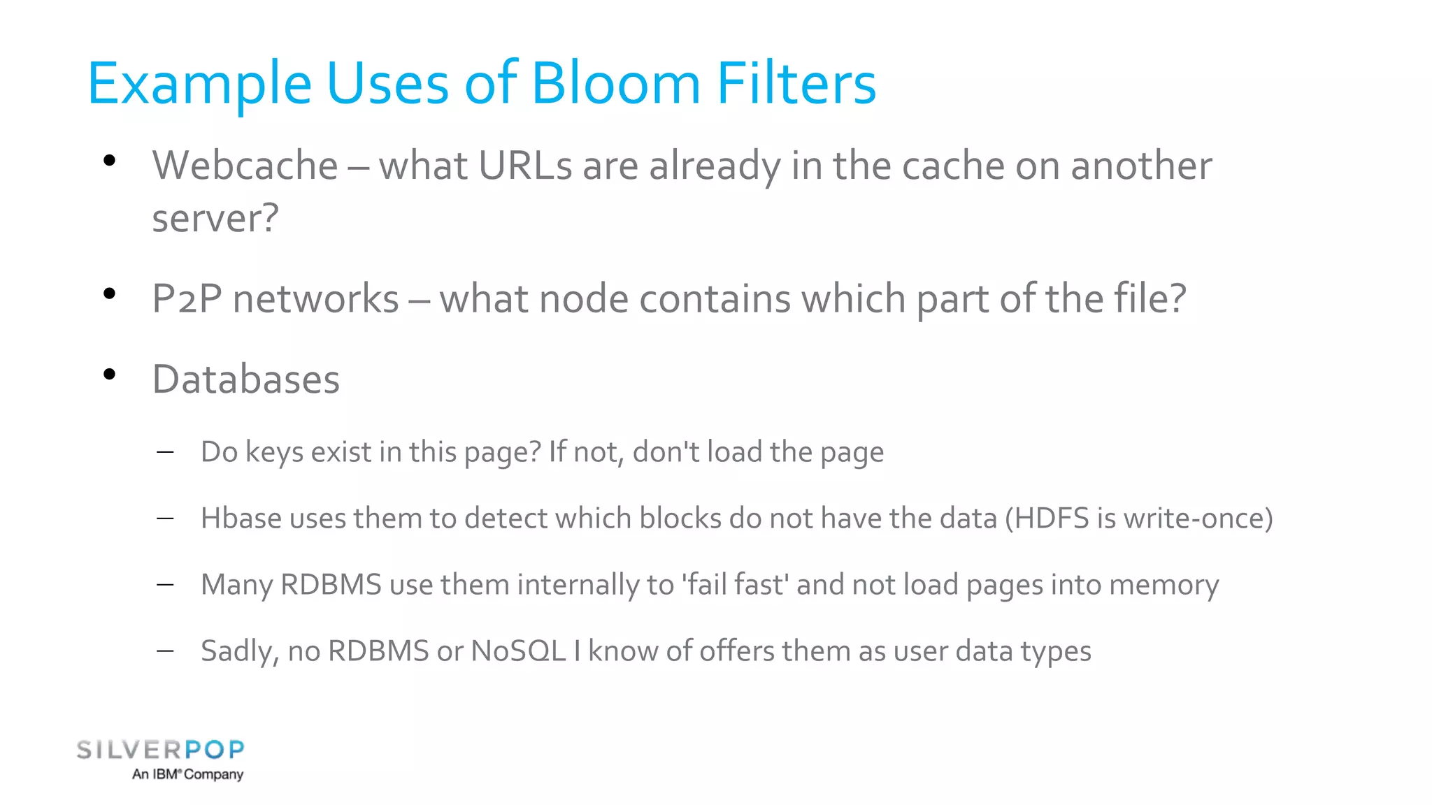 Example Uses of Bloom Filters 
 Webcache – what URLs are already in the cache on another 
server? 
 P2P networks – what node contains which part of the file? 
 Databases 
– Do keys exist in this page? If not, don't load the page 
– Hbase uses them to detect which blocks do not have the data (HDFS is write-once) 
– Many RDBMS use them internally to 'fail fast' and not load pages into memory 
– Sadly, no RDBMS or NoSQL I know of offers them as user data types 
 