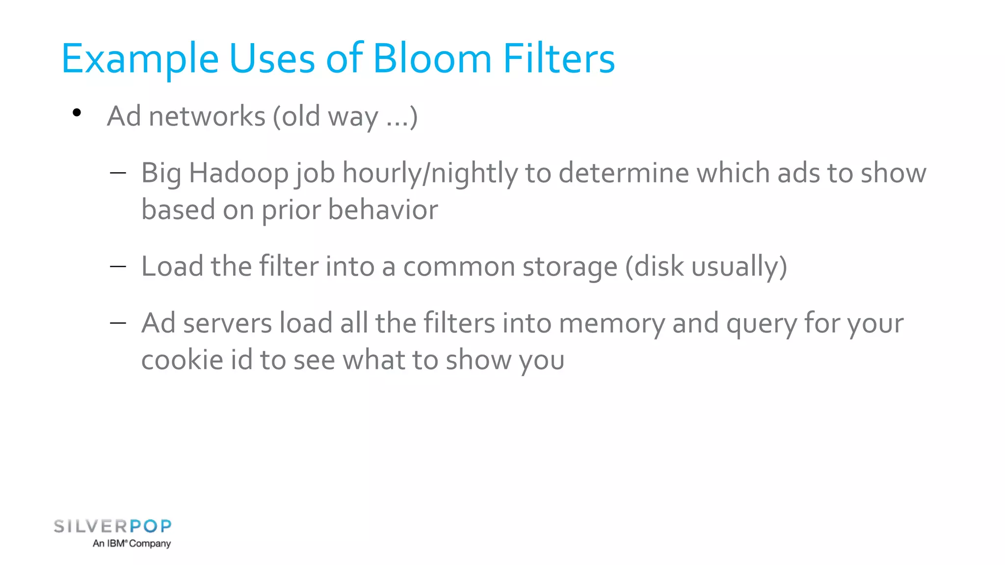 Example Uses of Bloom Filters 
 Ad networks (old way ...) 
– Big Hadoop job hourly/nightly to determine which ads to show 
based on prior behavior 
– Load the filter into a common storage (disk usually) 
– Ad servers load all the filters into memory and query for your 
cookie id to see what to show you 
 