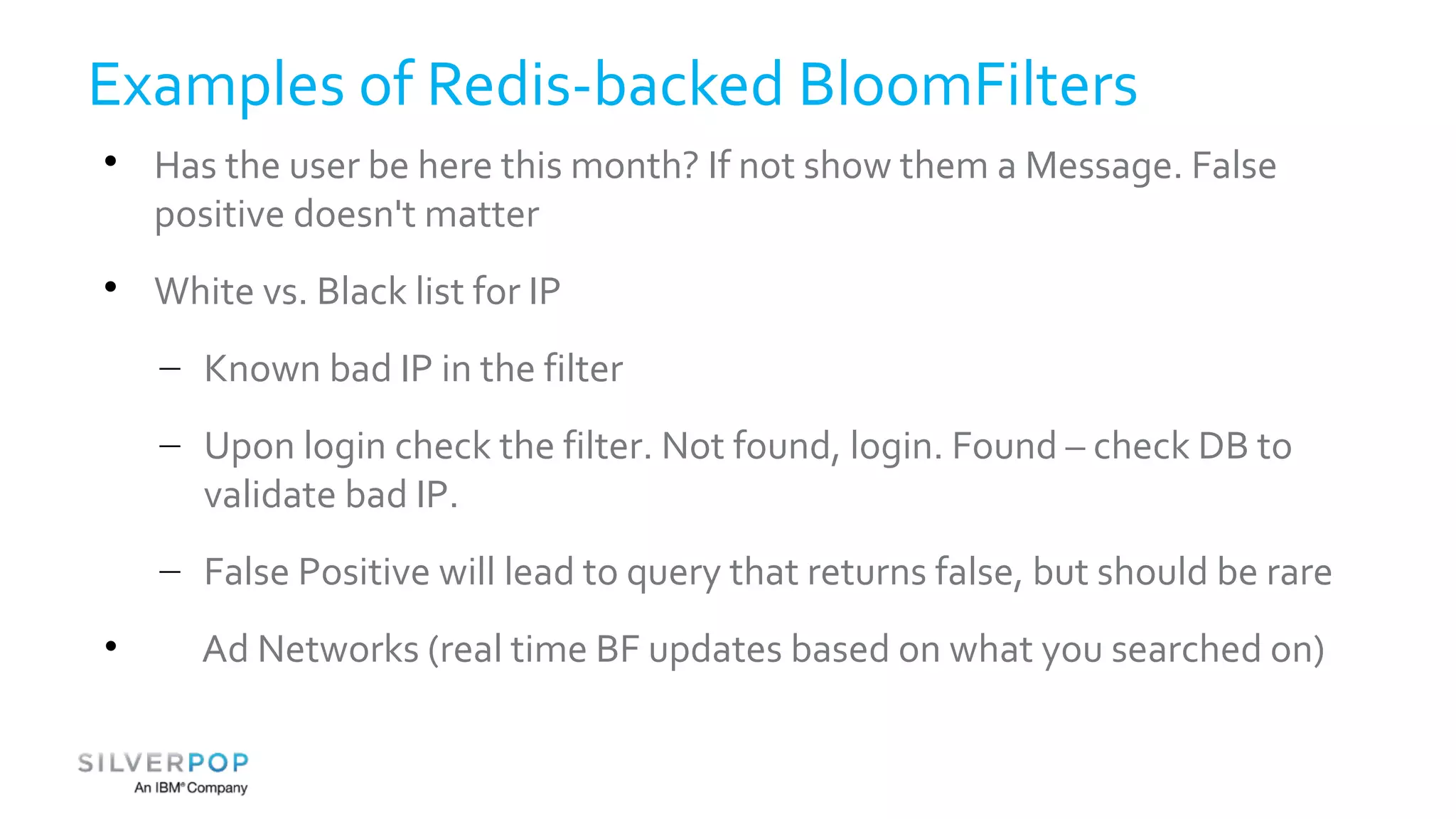 Examples of Redis-backed BloomFilters 
 Has the user be here this month? If not show them a Message. False 
positive doesn't matter 
 White vs. Black list for IP 
– Known bad IP in the filter 
– Upon login check the filter. Not found, login. Found – check DB to 
validate bad IP. 
– False Positive will lead to query that returns false, but should be rare 
• Ad Networks (real time BF updates based on what you searched on) 
 