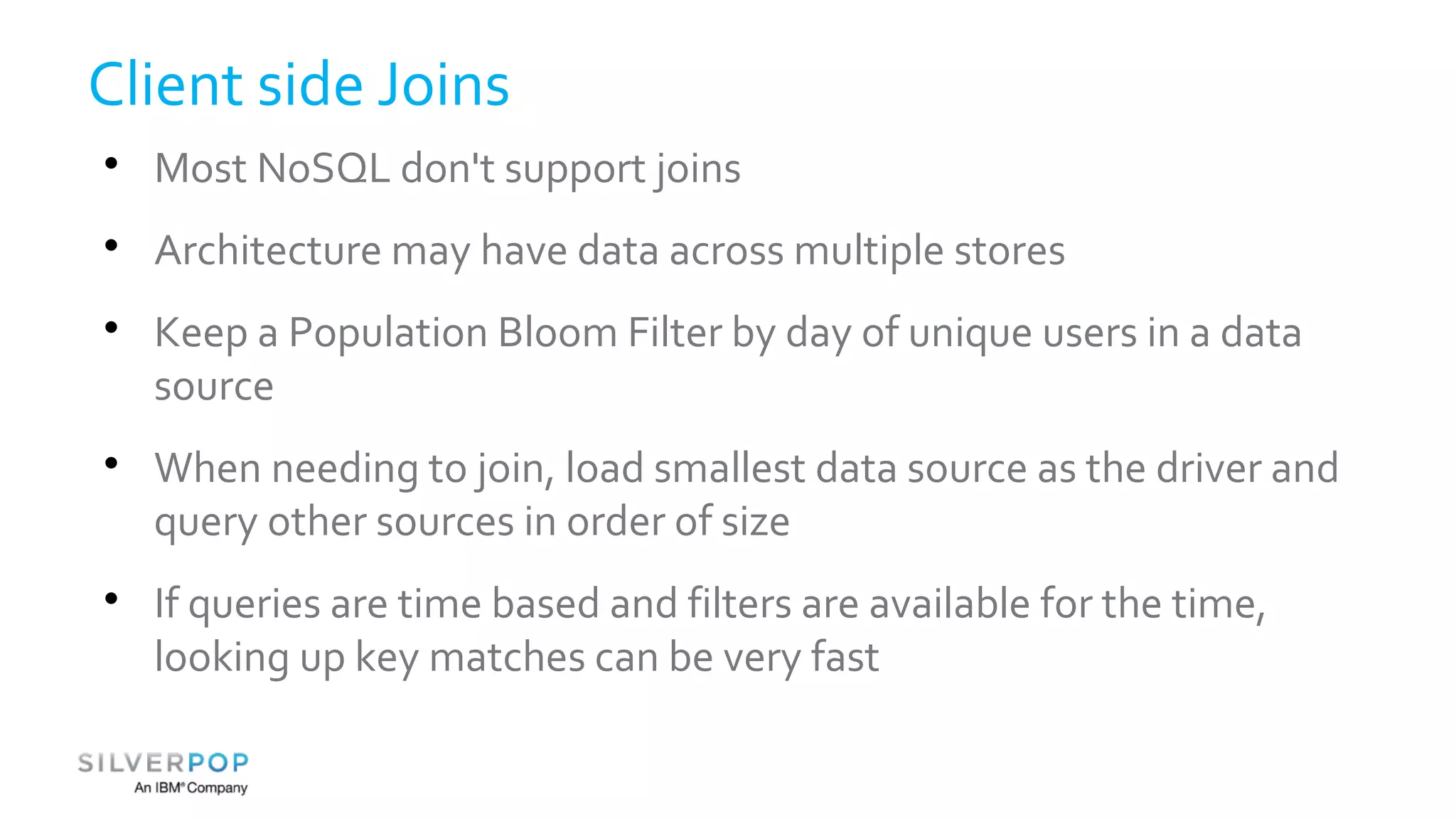 Client side Joins 
 Most NoSQL don't support joins 
 Architecture may have data across multiple stores 
 Keep a Population Bloom Filter by day of unique users in a data 
source 
 When needing to join, load smallest data source as the driver and 
query other sources in order of size 
 If queries are time based and filters are available for the time, 
looking up key matches can be very fast 
 