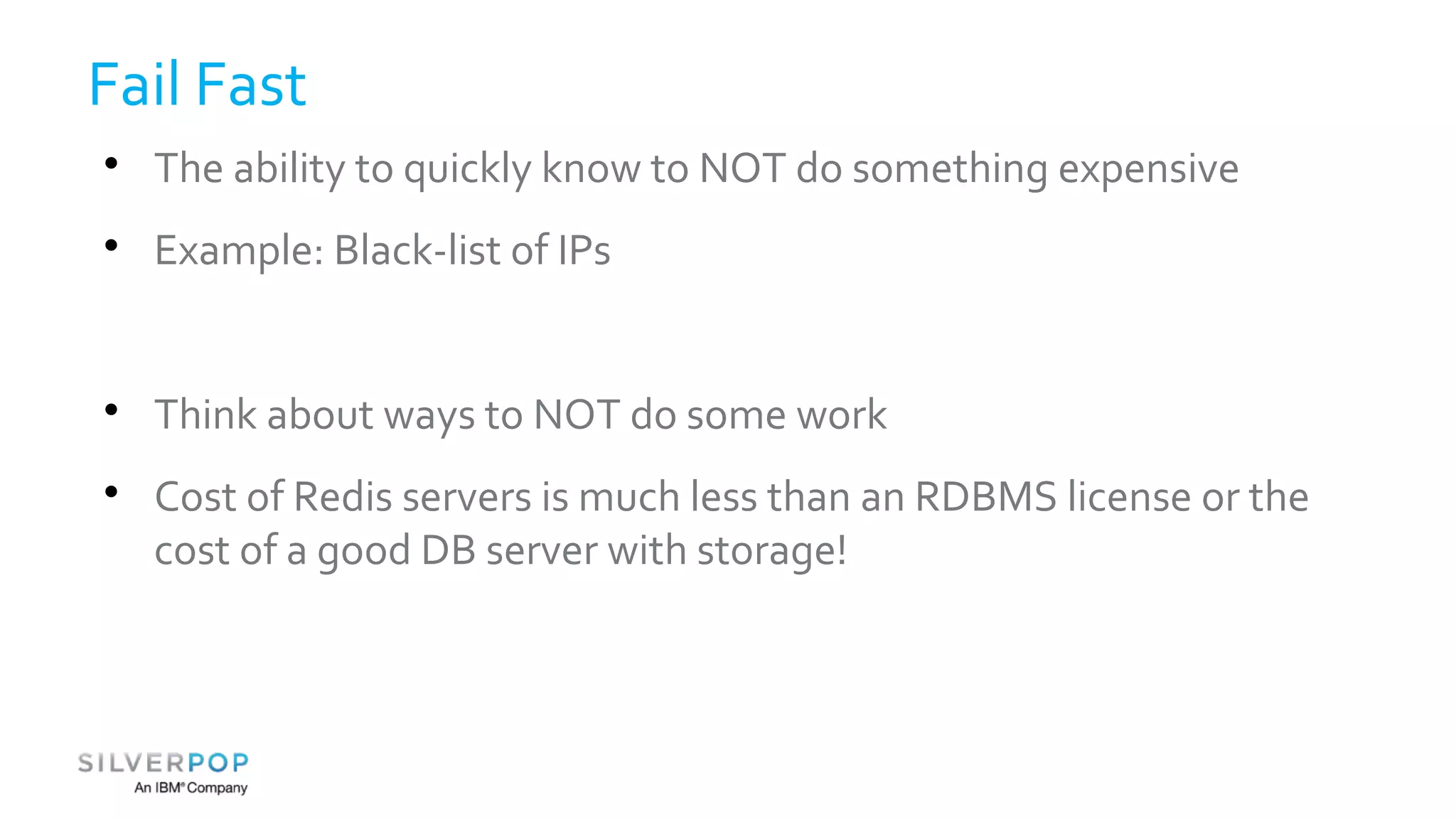 Fail Fast 
 The ability to quickly know to NOT do something expensive 
 Example: Black-list of IPs 
 Think about ways to NOT do some work 
 Cost of Redis servers is much less than an RDBMS license or the 
cost of a good DB server with storage! 
 