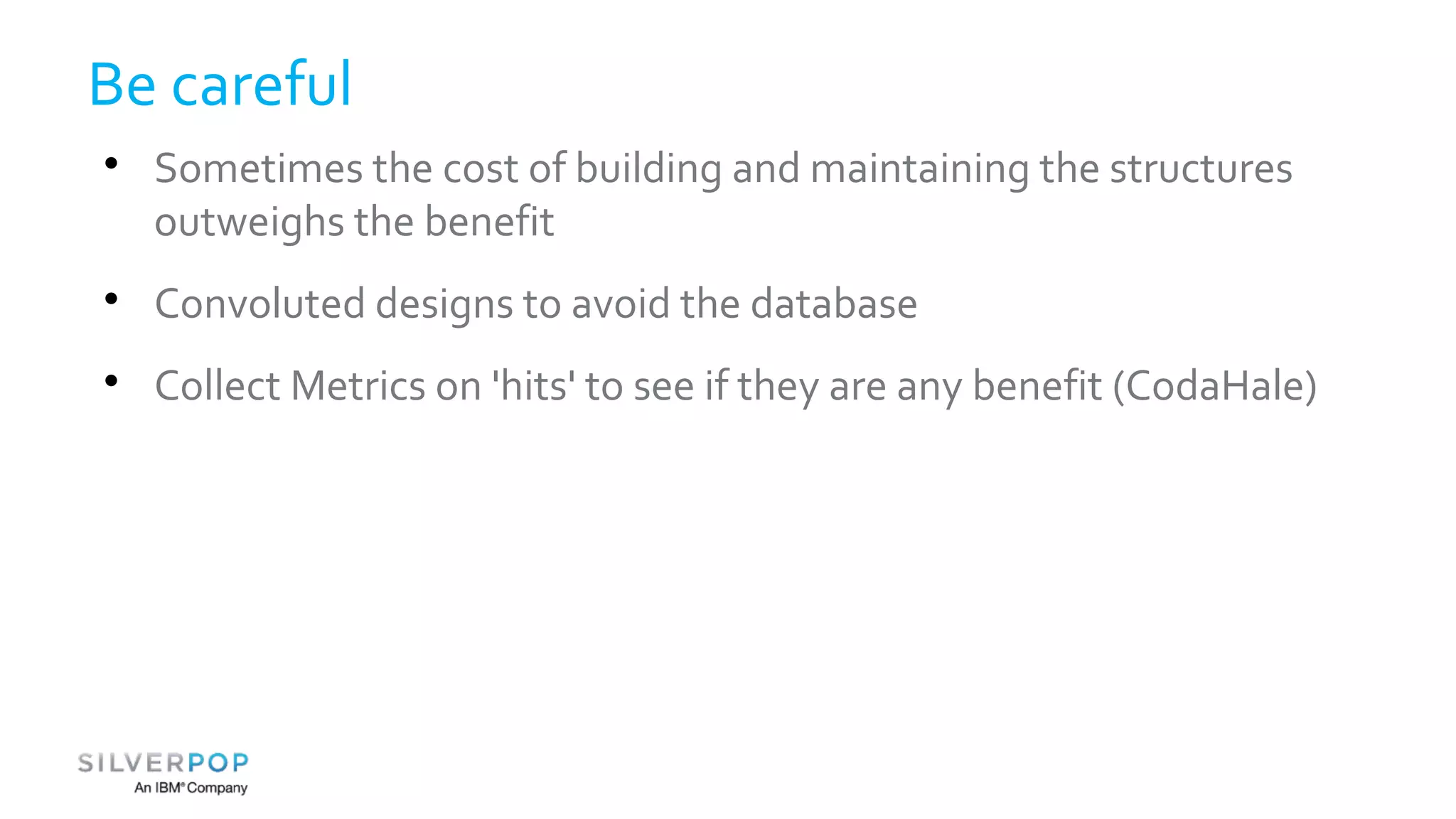 Be careful 
 Sometimes the cost of building and maintaining the structures 
outweighs the benefit 
 Convoluted designs to avoid the database 
 Collect Metrics on 'hits' to see if they are any benefit (CodaHale) 
 