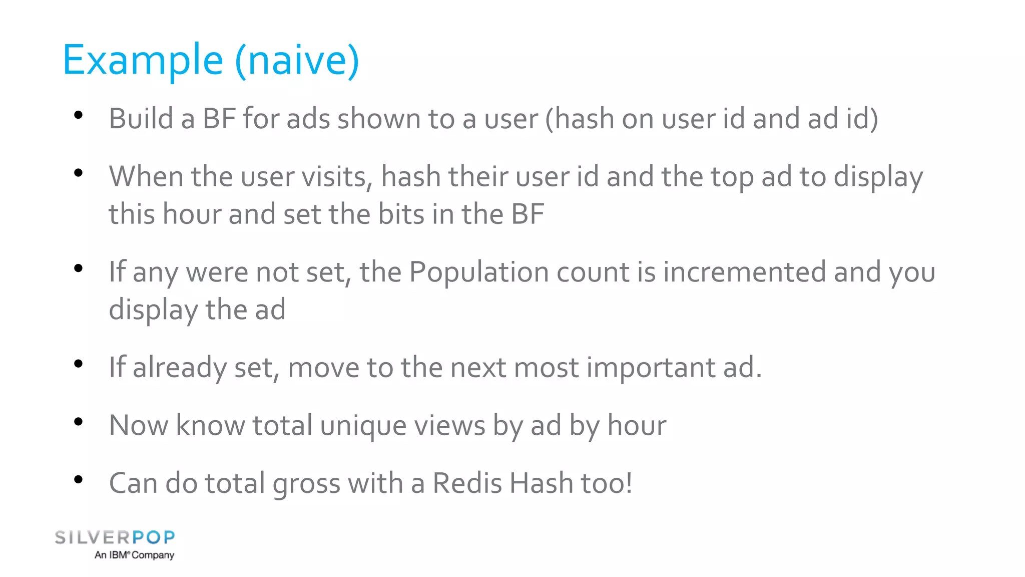 Example (naive) 
 Build a BF for ads shown to a user (hash on user id and ad id) 
 When the user visits, hash their user id and the top ad to display 
this hour and set the bits in the BF 
 If any were not set, the Population count is incremented and you 
display the ad 
 If already set, move to the next most important ad. 
 Now know total unique views by ad by hour 
 Can do total gross with a Redis Hash too! 
 
