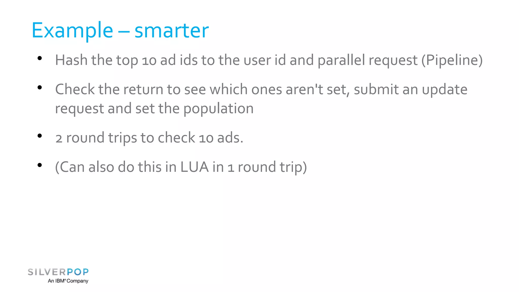 Example – smarter 
 Hash the top 10 ad ids to the user id and parallel request (Pipeline) 
 Check the return to see which ones aren't set, submit an update 
request and set the population 
 2 round trips to check 10 ads. 
 (Can also do this in LUA in 1 round trip) 
 
