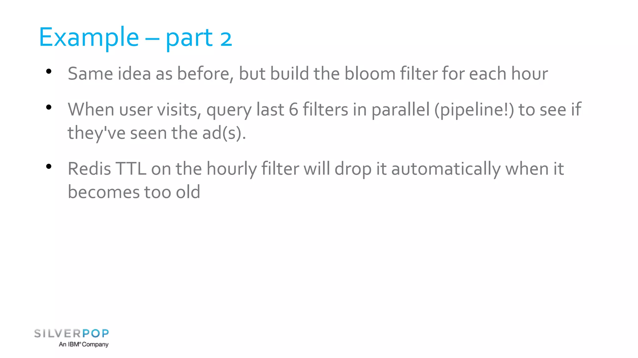 Example – part 2 
 Same idea as before, but build the bloom filter for each hour 
 When user visits, query last 6 filters in parallel (pipeline!) to see if 
they've seen the ad(s). 
 Redis TTL on the hourly filter will drop it automatically when it 
becomes too old 
 