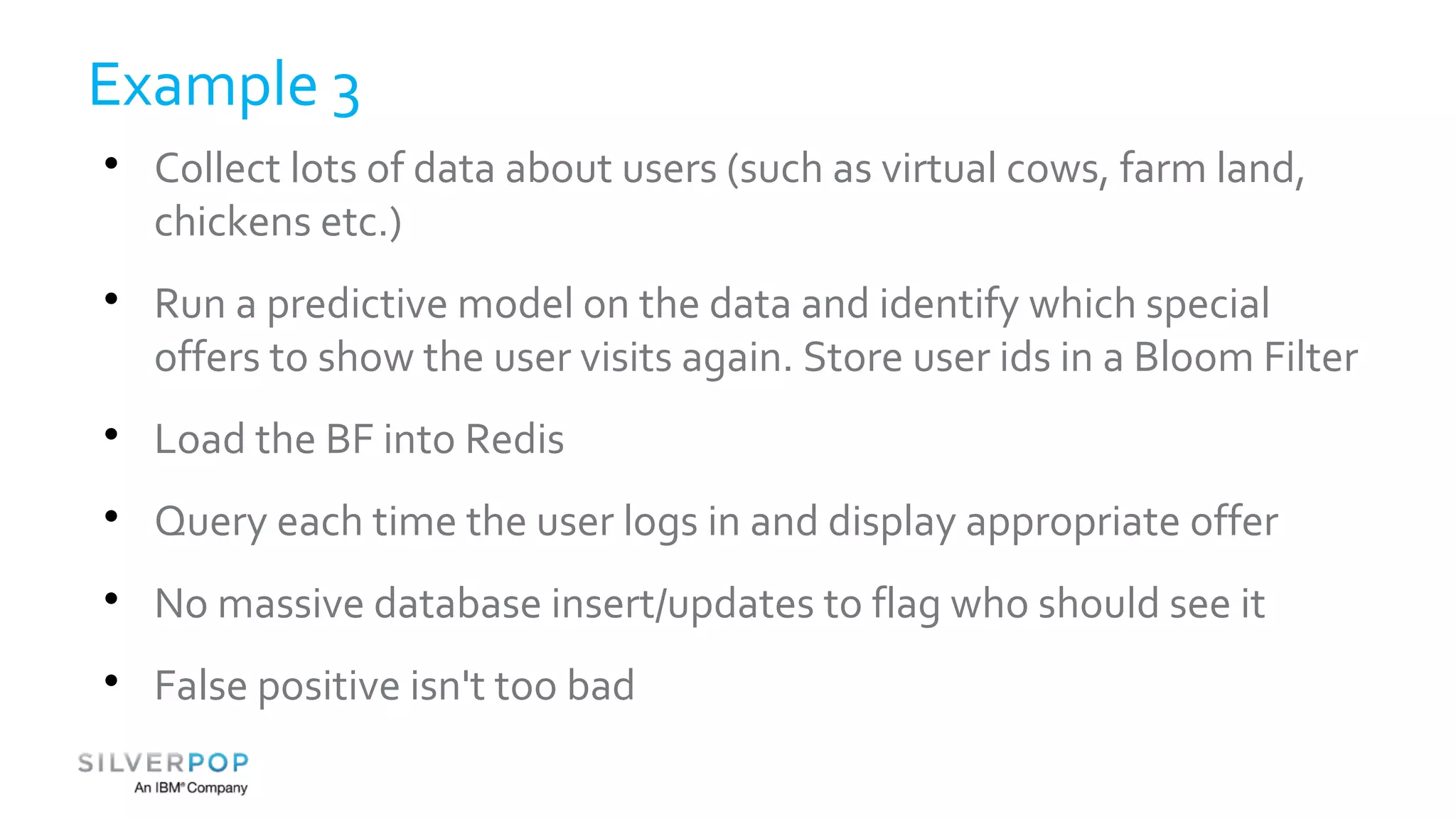 Example 3 
 Collect lots of data about users (such as virtual cows, farm land, 
chickens etc.) 
 Run a predictive model on the data and identify which special 
offers to show the user visits again. Store user ids in a Bloom Filter 
 Load the BF into Redis 
 Query each time the user logs in and display appropriate offer 
 No massive database insert/updates to flag who should see it 
 False positive isn't too bad 
 