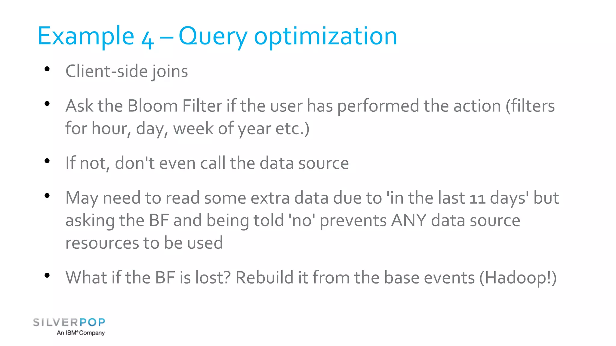 Example 4 – Query optimization 
 Client-side joins 
 Ask the Bloom Filter if the user has performed the action (filters 
for hour, day, week of year etc.) 
 If not, don't even call the data source 
 May need to read some extra data due to 'in the last 11 days' but 
asking the BF and being told 'no' prevents ANY data source 
resources to be used 
 What if the BF is lost? Rebuild it from the base events (Hadoop!) 
 