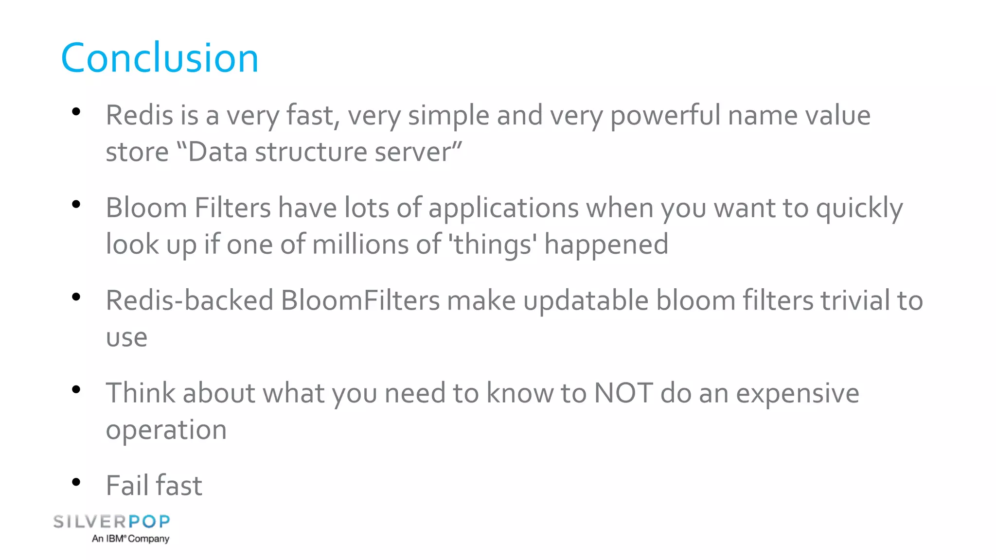Conclusion 
 Redis is a very fast, very simple and very powerful name value 
store “Data structure server” 
 Bloom Filters have lots of applications when you want to quickly 
look up if one of millions of 'things' happened 
 Redis-backed BloomFilters make updatable bloom filters trivial to 
use 
 Think about what you need to know to NOT do an expensive 
operation 
 Fail fast 
 