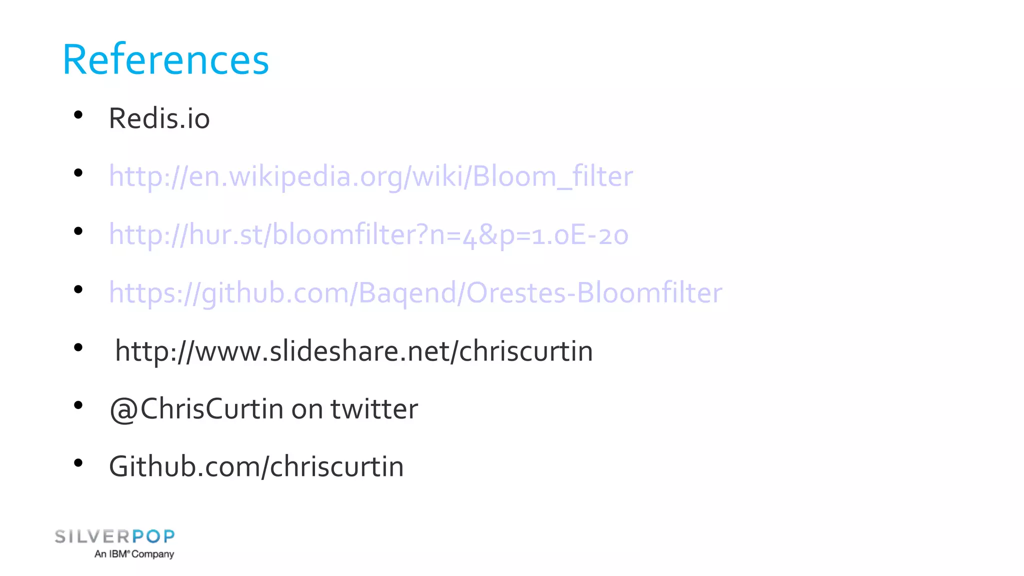 References 
 Redis.io 
 http://en.wikipedia.org/wiki/Bloom_filter 
 http://hur.st/bloomfilter?n=4&p=1.0E-20 
 https://github.com/Baqend/Orestes-Bloomfilter 
 http://www.slideshare.net/chriscurtin 
 @ChrisCurtin on twitter 
 Github.com/chriscurtin 
 