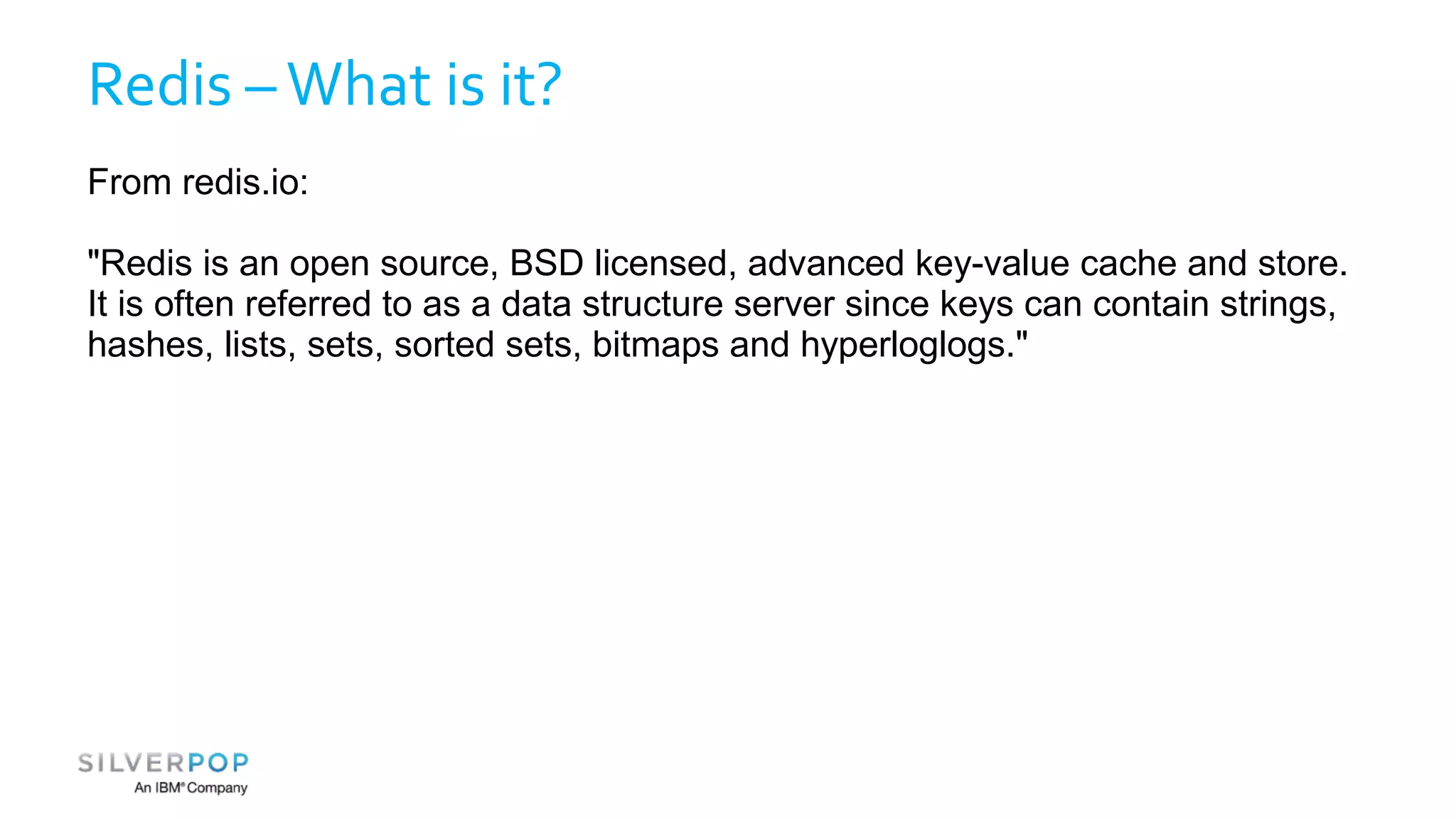 Redis – What is it? 
From redis.io: 
"Redis is an open source, BSD licensed, advanced key-value cache and store. 
It is often referred to as a data structure server since keys can contain strings, 
hashes, lists, sets, sorted sets, bitmaps and hyperloglogs." 
 