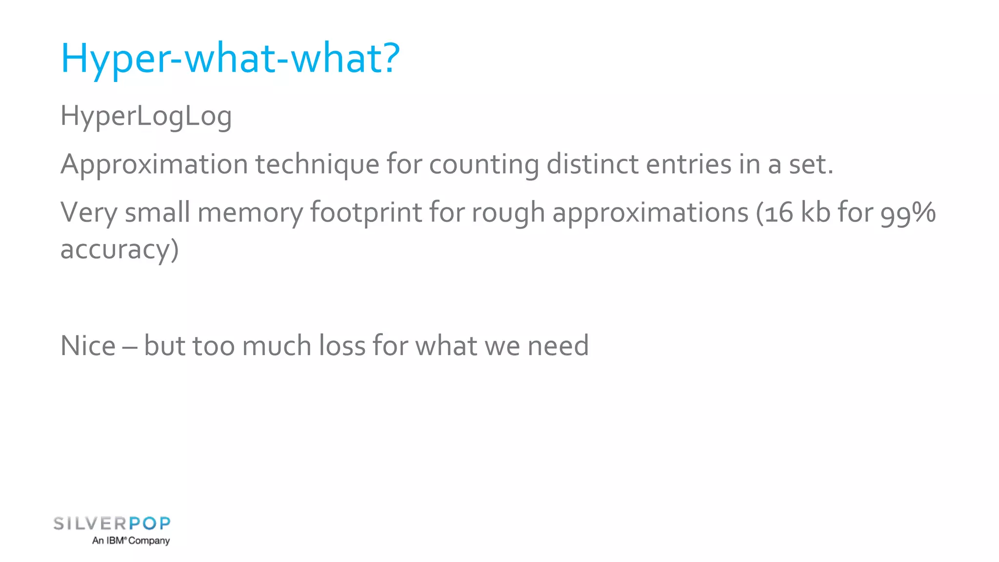 Hyper-what-what? 
HyperLogLog 
Approximation technique for counting distinct entries in a set. 
Very small memory footprint for rough approximations (16 kb for 99% 
accuracy) 
Nice – but too much loss for what we need 
 