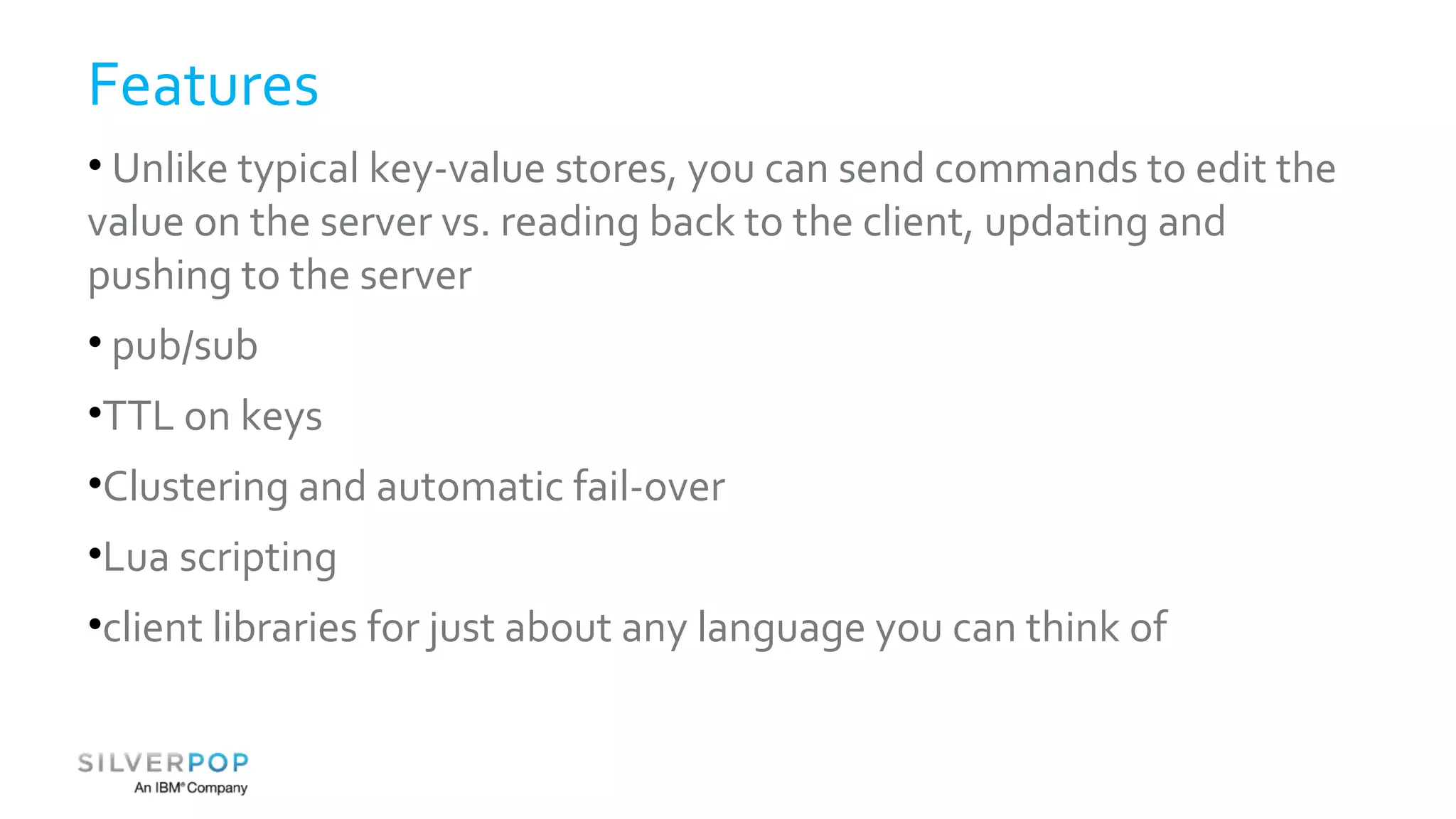 Features 
• Unlike typical key-value stores, you can send commands to edit the 
value on the server vs. reading back to the client, updating and 
pushing to the server 
• pub/sub 
•TTL on keys 
•Clustering and automatic fail-over 
•Lua scripting 
•client libraries for just about any language you can think of 
 
