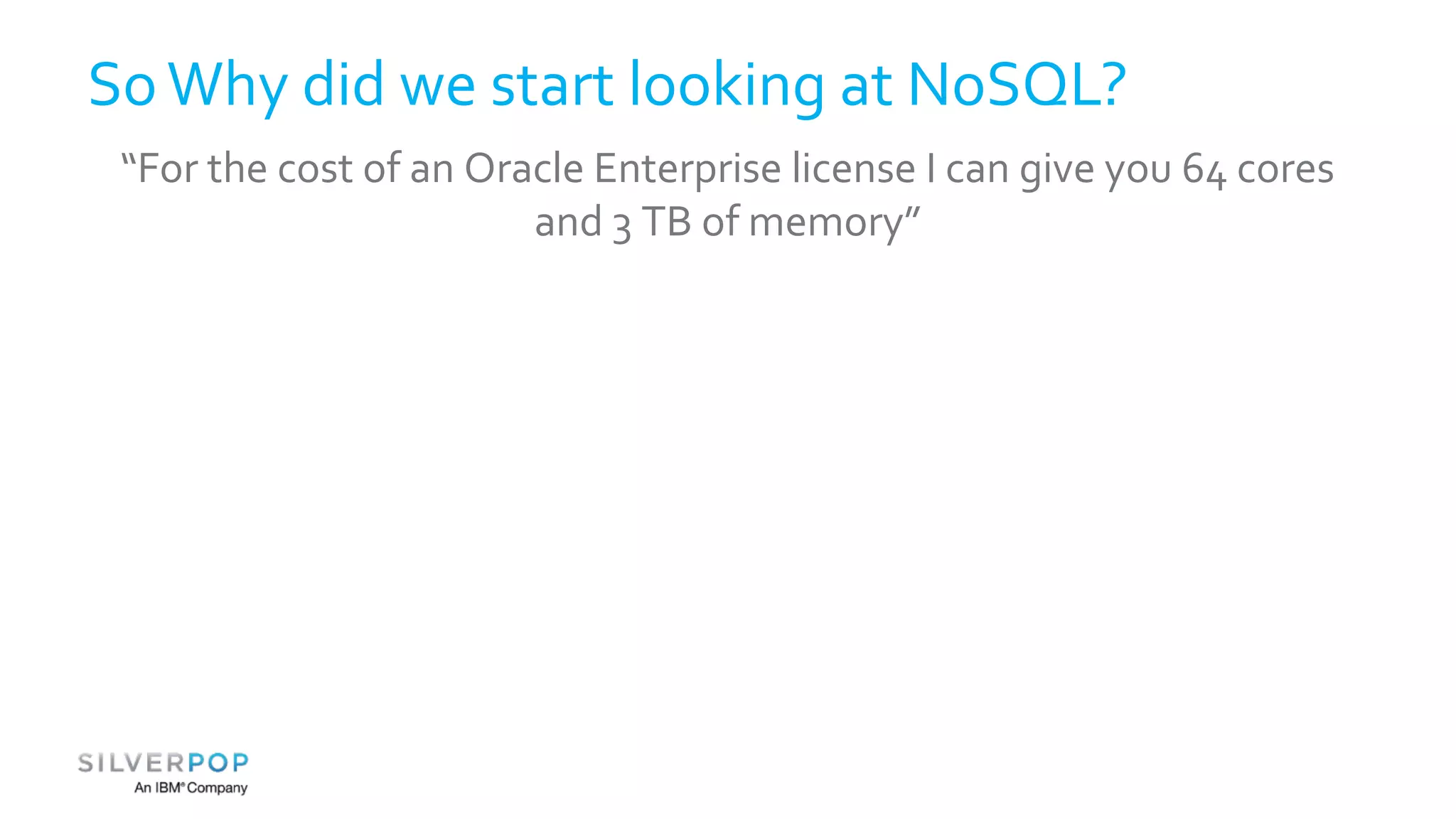 So Why did we start looking at NoSQL? 
“For the cost of an Oracle Enterprise license I can give you 64 cores 
and 3 TB of memory” 
 