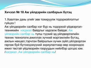 Хичээл № 18 Аж үйлдэрийн салбарын бүтэц

1.Хаалтан дахь үгийг зөв тохируулж тодорхойлолтыг
гүйцээ !
Аж үйлдвэрийн салбар нэг бүр нь тодорхой үйдвэрлэл-
техникийн нэгдмэл байдлыг хадгалж байдаг. Аж
үйлвэрийн салбар нь түлш түүхий эд,үйлдвэрлэлийн
техник технологи,ажиллах хүчний мэргэжлийн бүтэц,
ажлын нөхцөл,тэрчлэн байршлын хүчин зүйл,үйлдвэрлэн
гаргаж буй бүтээгдэхүүний зориулалтаар өөр хоорондоо
ижил төстэй үйдлвэрийн газруудын нийлбэр цогцос юм.
/нэгдмэл ,Аж үйлдвэрийн салбар нь/
 