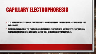 CAPILLARY ELECTROPHORESIS
• IT IS A SEPERATION TECHNIQUE THAT SEPERATES MOLECULES IN AN ELECTRIC FIELD ACCORDING TO SIZE
AND CHARGE
• THE MIGRATION RATE OF THE PARTICLE AND THE APPLIED ELECTRIC FIELD ARE DIRECTLY PROPORTIONAL
THAT IS GREATER THE FIELD STRENGTH, FASTER WILL BE THE MOBILITYOF PARTICLES.
 