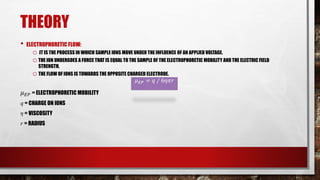 THEORY
• ELECTROPHORETIC FLOW:
o IT IS THE PROCESS IN WHICH SAMPLE IONS MOVE UNDER THE INFLUENCE OF AN APPLIED VOLTAGE.
oTHE ION UNDERGOES A FORCE THAT IS EQUAL TO THE SAMPLE OF THE ELECTROPHORETIC MOBILITY AND THE ELECTRIC FIELD
STRENGTH.
oTHE FLOW OF IONS IS TOWARDS THE OPPOSITE CHARGED ELECTRODE.
𝜇𝐸𝑃 = 𝑞 ∕ 6𝜂𝜋𝑟
𝜇𝐸𝑃 = ELECTROPHORETIC MOBILITY
𝑞 = CHARGE ON IONS
𝜂 = VISCOSITY
𝑟 = RADIUS
𝜇𝐸𝑃 = 𝑞 ∕ 6𝜂𝜋𝑟
 