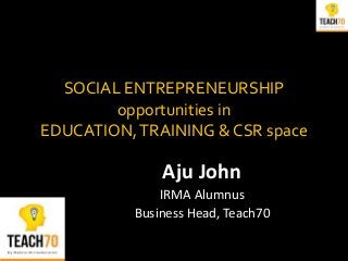 SOCIAL ENTREPRENEURSHIP
opportunities in
EDUCATION,TRAINING & CSR space
Aju John
IRMA Alumnus
Business Head, Teach70
 