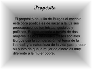 Propósito
El propósito de Julia de Burgos al escribir
esta obra poética es de sacar a la luz sus
preocupaciones feministas, sociales y
políticas. Burgos enseña a través de dos
mujeres las dos diferentes clases sociales.
Burgos usa la comparación, el tema de la
libertad, y la naturaleza de la vida para probar
su punto de que la mujer de dinero es muy
diferente a la mujer pobre.
 