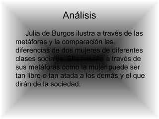 Análisis
Julia de Burgos ilustra a través de las
metáforas y la comparación las
diferencias de dos mujeres de diferentes
clases sociales. Ella enseña a través de
sus metáforas como la mujer puede ser
tan libre o tan atada a los demás y el que
dirán de la sociedad.
 