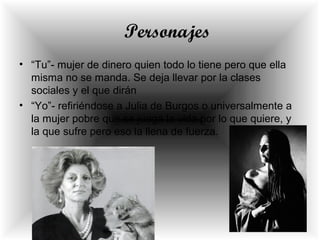 Personajes
• “Tu”- mujer de dinero quien todo lo tiene pero que ella
misma no se manda. Se deja llevar por la clases
sociales y el que dirán
• “Yo”- refiriéndose a Julia de Burgos o universalmente a
la mujer pobre que se juega la vida por lo que quiere, y
la que sufre pero eso la llena de fuerza.
 