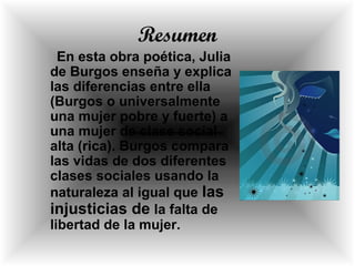 Resumen
En esta obra poética, Julia
de Burgos enseña y explica
las diferencias entre ella
(Burgos o universalmente
una mujer pobre y fuerte) a
una mujer de clase social
alta (rica). Burgos compara
las vidas de dos diferentes
clases sociales usando la
naturaleza al igual que las
injusticias de la falta de
libertad de la mujer.
 