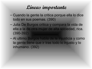 Líneas importante
– Cuando la gente la critica porque ella lo dice
todo en sus poemas. (390)
– Julia De Burgos critica y compara la vida de
ella a la de otra mujer de alta sociedad, rica.
(390-392)
– Al ultimo Burgos habla de la injusticia y como
la gente tiene que ir tras todo lo injusto y lo
inhumano. (392)
 