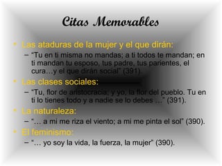 Citas Memorables
• Las ataduras de la mujer y el que dirán:
– “Tu en ti misma no mandas; a ti todos te mandan; en
ti mandan tu esposo, tus padre, tus parientes, el
cura…y el que dirán social” (391).
• Las clases sociales:
– “Tu, flor de aristocracia; y yo, la flor del pueblo. Tu en
ti lo tienes todo y a nadie se lo debes …” (391).
• La naturaleza:
– “… a mi me riza el viento; a mi me pinta el sol” (390).
• El feminismo:
– “… yo soy la vida, la fuerza, la mujer” (390).
 