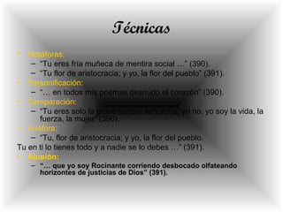 Técnicas
• Metáforas:
– “Tu eres fría muñeca de mentira social …” (390).
– “Tu flor de aristocracia; y yo, la flor del pueblo” (391).
• Personificación:
– “… en todos mis poemas desnudo el corazón” (390).
• Comparación:
– “Tu eres solo la grave señora señorona; yo no, yo soy la vida, la
fuerza, la mujer” (390).
• Anáfora:
– “Tu, flor de aristocracia; y yo, la flor del pueblo.
Tu en ti lo tienes todo y a nadie se lo debes …” (391).
• Alusión:
– “… que yo soy Rocinante corriendo desbocado olfateando
horizontes de justicias de Dios” (391).
 