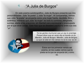 “A Julia de Burgos”
En este poema autobiográfico, Julia de Burgos presenta sus dos
personalidades: Julia “la poeta” y Julia “la mujer”. Al compararlas, vemos
que Julia “la poeta” se proyecta como una mujer fuerte, decidida, libre y
auténtica, mientras que Julia “la mujer” es todo lo contrario: resignada,
sumisa, atada a los prejuicios, sin libertad para expresarse y preocupada
por el qué dirán social. Esto hizo que se desatara una lucha entre sus dos
“yo”.
Ya las gentes murmuran que yo soy tu enemiga
Porque dicen que en verso doy al mundo mi yo.
Mienten, Julia de Burgos. Mienten, Julia de Burgos.
La que se alza en mis versos no es tu voz: es mi
voz…
Éstos son los primeros versos del
poema, en los cuales vemos que la
poeta es la que se proyecta tal y como
es.
 
