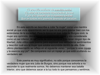 Tú eres fría muñeca deTú eres fría muñeca de mentira socialmentira social,,
Tú, miel de cortesana hipocresías; yo no;Tú, miel de cortesana hipocresías; yo no;
Y yo, viril destello de laY yo, viril destello de la humana verdadhumana verdad..
Que en todos mis poemas desnudo el corazón.Que en todos mis poemas desnudo el corazón.
En esta estrofa se describe a Julia “la mujer” como una mentira
social ya que vivía aparentando ser lo que no era para quedar bien con los
estándares de la sociedad. Para la época en que Julia de Burgos vivió, la
mujer era oprimida, debía seguir un reglamento social y era considerada
como un ser inferior. Al ser parte de esta injusticia y no tener ningún tipo de
libertad, Julia utiliza este poema para expresar sus verdaderos sentimientos
y describir cuál era la mujer que estaba escondida dentro de ella. Este
último planteamiento se refleja en el siguiente verso: “ porque tú eres ropaje
y la esencia soy yo/”. Se comparara con un ropaje ya que está ocultando su
verdadero ser.
Este poema es muy significativo, no sólo porque conocemos la
verdadera mujer que era Julia de Burgos, sino porque nos exhorta a no
esconder lo que realmente somos. No debemos mantener esa batalla
interior, sino que debemos sacar a la luz todo lo que pensamos y sentimos.
 