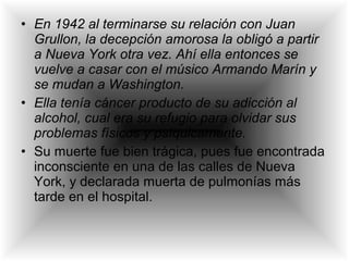 • En 1942 al terminarse su relación con Juan
Grullon, la decepción amorosa la obligó a partir
a Nueva York otra vez. Ahí ella entonces se
vuelve a casar con el músico Armando Marín y
se mudan a Washington.
• Ella tenía cáncer producto de su adicción al
alcohol, cual era su refugio para olvidar sus
problemas físicos y psíquicamente.
• Su muerte fue bien trágica, pues fue encontrada
inconsciente en una de las calles de Nueva
York, y declarada muerta de pulmonías más
tarde en el hospital.
 
