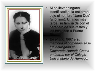 • Al no llevar ninguna
identificación, la entierran
bajo el nombre “Jane Doe”
(anónimo). Un mes más
tarde, su familia da con el
paradero de sus restos y
los trasladan a Puerto
Rico.
• En el ano 1987 a su
memoria el homenaje se le
fue entregado el
Doctorado Honoris Causa
en Letras por el Colegio
Universitario de Humaco.
 