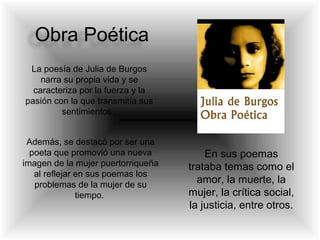 Obra Poética
La poesía de Julia de Burgos
narra su propia vida y se
caracteriza por la fuerza y la
pasión con la que transmitía sus
sentimientos.
Además, se destacó por ser una
poeta que promovió una nueva
imagen de la mujer puertorriqueña
al reflejar en sus poemas los
problemas de la mujer de su
tiempo.
En sus poemas
trataba temas como el
amor, la muerte, la
mujer, la crítica social,
la justicia, entre otros.
 