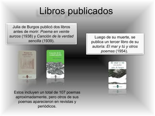 Libros publicados
Julia de Burgos publicó dos libros
antes de morir: Poema en veinte
surcos (1938) y Canción de la verdad
sencilla (1939).
Luego de su muerte, se
publica un tercer libro de su
autoría: El mar y tú y otros
poemas (1954).
Estos incluyen un total de 107 poemas
aproximadamente, pero otros de sus
poemas aparecieron en revistas y
periódicos.
 