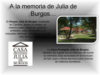A la memoria de Julia de
Burgos…
El Parque Julia de Burgos, localizado
en Carolina, posee un museo, un
extenso paseo peatonal, gazebos,
anfiteatro, salas de reunión y un
mausoleo dedicado a la poetisa nacional
Julia De Burgos.
La Casa Protegida Julia de Burgos,
también fue creada con la intención de honrar
su memoria. Ésta se localiza en el municipio
de San Juan y ofrece servicios para víctimas
de violencia doméstica.
 