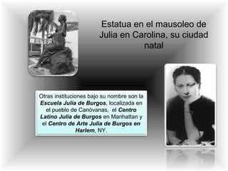 Estatua en el mausoleo de
Julia en Carolina, su ciudad
natal
Otras instituciones bajo su nombre son la
Escuela Julia de Burgos, localizada en
el pueblo de Canóvanas, el Centro
Latino Julia de Burgos en Manhattan y
el Centro de Arte Julia de Burgos en
Harlem, NY.
 